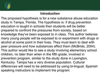 IntroductionThe proposed hypothesis is for a new substance abuse education study in Tampa, Florida. The hypothesis is: if drug prevention education is taught in schools then students will be better prepared to confront the pressures from society, based on knowledge they've been exposed to in class. This author believes many young people will be exposed to or experiment with drugs or alcohol at some point in their lives. They must learn to deal with peer pressure and how substances affect them (McBride, 2004). This author would like to see a study involving elementary school children, no later than when in the fifth grade, involved in prevention program, similar to the study done in Lexington, Kentucky. Tampa has a very diverse population. Cultural differences will need to be addressed by using bi-lingual, Spanish speaking instructors to implement the program.