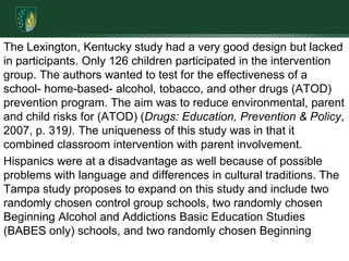 The Lexington, Kentucky study had a very good design but lacked in participants. Only 126 children participated in the intervention group. The authors wanted to test for the effectiveness of a school- home-based- alcohol, tobacco, and other drugs (ATOD) prevention program. The aim was to reduce environmental, parent and child risks for (ATOD) (Drugs: Education, Prevention & Policy, 2007, p. 319). The uniqueness of this study was in that it combined classroom intervention with parent involvement.Hispanics were at a disadvantage as well because of possible problems with language and differences in cultural traditions. The Tampa study proposes to expand on this study and include two randomly chosen control group schools, two randomly chosen Beginning Alcohol and Addictions Basic Education Studies (BABES only) schools, and two randomly chosen Beginning