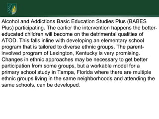 Alcohol and Addictions Basic Education Studies Plus (BABES Plus) participating. The earlier the intervention happens the better-educated children will become on the detrimental qualities of ATOD. This falls inline with developing an elementary school program that is tailored to diverse ethnic groups. The parent-involved program of Lexington, Kentucky is very promising. Changes in ethnic approaches may be necessary to get better participation from some groups, but a workable model for a primary school study in Tampa, Florida where there are multiple ethnic groups living in the same neighborhoods and attending the same schools, can be developed. 