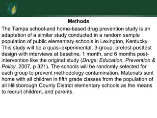 MethodsThe Tampa school-and home-based drug prevention study is an adaptation of a similar study conducted in a random sample population of public elementary schools in Lexington, Kentucky. This study will be a quasi-experimental, 3-group, pretest-posttest design with interviews at baseline, 1 month, and 6 months post-intervention like the original study (Drugs: Education, Prevention & Policy, 2007, p 321). The schools will be randomly selected for each group to prevent methodology contamination. Materials sent home with all children in fifth grade classes from the population of all Hillsborough County District elementary schools as the means to recruit children, and parents. 
