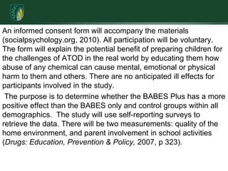 An informed consent form will accompany the materials (socialpsychology.org, 2010). All participation will be voluntary. The form will explain the potential benefit of preparing children for the challenges of ATOD in the real world by educating them how abuse of any chemical can cause mental, emotional or physical harm to them and others. There are no anticipated ill effects for participants involved in the study. The purpose is to determine whether the BABES Plus has a more positive effect than the BABES only and control groups within all demographics.  The study will use self-reporting surveys to retrieve the data. There will be two measurements: quality of the home environment, and parent involvement in school activities (Drugs: Education, Prevention & Policy, 2007, p 323). 