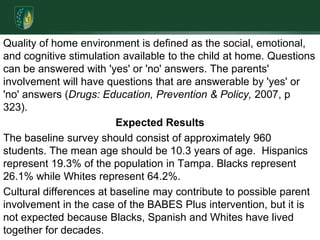 Quality of home environment is defined as the social, emotional, and cognitive stimulation available to the child at home. Questions can be answered with 'yes' or 'no' answers. The parents' involvement will have questions that are answerable by 'yes' or 'no' answers (Drugs: Education, Prevention & Policy, 2007, p 323). Expected ResultsThe baseline survey should consist of approximately 960 students. The mean age should be 10.3 years of age.  Hispanics represent 19.3% of the population in Tampa. Blacks represent 26.1% while Whites represent 64.2%. Cultural differences at baseline may contribute to possible parent involvement in the case of the BABES Plus intervention, but it is not expected because Blacks, Spanish and Whites have lived together for decades. 