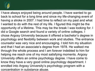 I have always enjoyed being around people. I have wanted to go back to school for a long time and since my life-changing event of having a stroke in 2007. I had time to reflect on my past and what I wanted to do with the rest of my life. I figured this might be the opportunity of a lifetime. This may be the break I was looking for. I did a Google search and found a variety of online colleges. I chose Argosy University because it offered a bachelor’s degree in psychology and flexibility between work and studies. The entrance counselor was very nice and encouraging. I told him my situation and that I had an associate’s degree from 1978. He walked me through the whole process and I am forever indebted to him for helping me reach one of my most satisfying moments. Argosy University offers an online psychology degree. I have come to know they have a very good online psychology department. I enrolled into Argosy University’s psychology program with a concentration in substance abuse. 