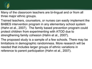 Many of the classroom teachers are bi-lingual and or from all three major ethnic groups. Trained teachers, counselors, or nurses can easily implement the BABES intervention program in any elementary school system (Hahn et al., 2007).  The family based prevention program could protect children from experimenting with ATOD due to strengthening family cohesion (Hahn et al., 2007). The proposed study is a sample of a few schools. There may be limitations in demographic randomness. More research will be needed that includes larger groups of ethnic variations in reference to parent participation (Hahn et al., 2007).