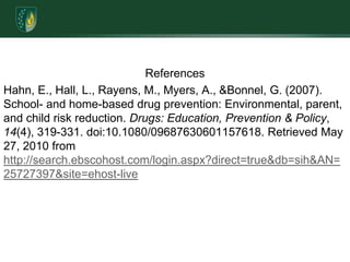 ReferencesHahn, E., Hall, L., Rayens, M., Myers, A., & Bonnel, G. (2007). School- and home-based drug prevention: Environmental, parent, and child risk reduction. Drugs: Education, Prevention & Policy, 14(4), 319-331. doi:10.1080/09687630601157618. Retrieved May 27, 2010 from http://search.ebscohost.com/login.aspx?direct=true&db=sih&AN=25727397&site=ehost-live
