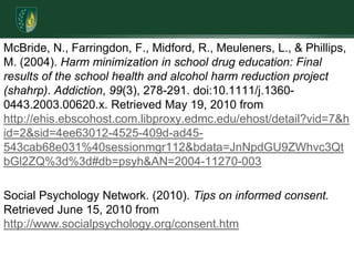 McBride, N., Farringdon, F., Midford, R., Meuleners, L., & Phillips, M. (2004). Harm minimization in school drug education: Final results of the school health and alcohol harm reduction project (shahrp). Addiction, 99(3), 278-291. doi:10.1111/j.1360-0443.2003.00620.x. Retrieved May 19, 2010 from http://ehis.ebscohost.com.libproxy.edmc.edu/ehost/detail?vid=7&hid=2&sid=4ee63012-4525-409d-ad45-543cab68e031%40sessionmgr112&bdata=JnNpdGU9ZWhvc3QtbGl2ZQ%3d%3d#db=psyh&AN=2004-11270-003Social Psychology Network. (2010). Tips on informed consent. Retrieved June 15, 2010 from http://www.socialpsychology.org/consent.htm