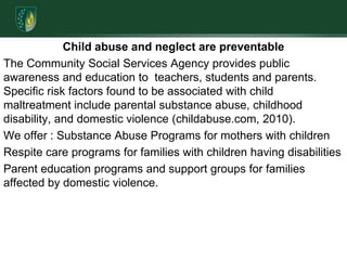 Child abuse and neglect are preventableThe Community Social Services Agency provides public awareness and education to  teachers, students and parents. Specific risk factors found to be associated with child maltreatment include parental substance abuse, childhood disability, and domestic violence (childabuse.com, 2010).We offer : Substance Abuse Programs for mothers with childrenRespite care programs for families with children having disabilitiesParent education programs and support groups for families affected by domestic violence. 