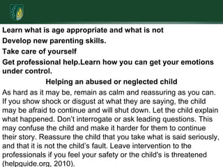 Learn what is age appropriate and what is notDevelop new parenting skills.Take care of yourselfGet professional help.Learn how you can get your emotions under control.Helping an abused or neglected childAs hard as it may be, remain as calm and reassuring as you can. If you show shock or disgust at what they are saying, the child may be afraid to continue and will shut down. Let the child explain what happened. Don’t interrogate or ask leading questions. This may confuse the child and make it harder for them to continue their story. Reassure the child that you take what is said seriously, and that it is not the child’s fault. Leave intervention to the professionals if you feel your safety or the child's is threatened (helpguide.org, 2010).