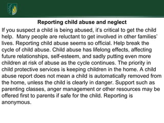 Reporting child abuse and neglectIf you suspect a child is being abused, it’s critical to get the child help.  Many people are reluctant to get involved in other families’ lives. Reporting child abuse seems so official. Help break the cycle of child abuse. Child abuse has lifelong effects, affecting future relationships, self-esteem, and sadly putting even more children at risk of abuse as the cycle continues. The priority in child protective services is keeping children in the home. A child abuse report does not mean a child is automatically removed from the home, unless the child is clearly in danger. Support such as parenting classes, anger management or other resources may be offered first to parents if safe for the child. Reporting is anonymous.