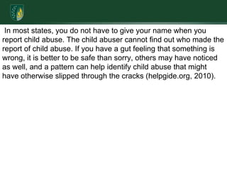  In most states, you do not have to give your name when you report child abuse. The child abuser cannot find out who made the report of child abuse. If you have a gut feeling that something is wrong, it is better to be safe than sorry, others may have noticed as well, and a pattern can help identify child abuse that might have otherwise slipped through the cracks (helpgide.org, 2010). 