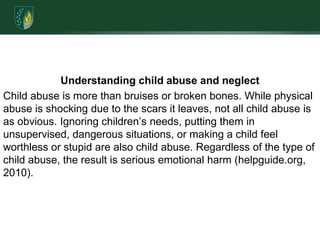 Understanding child abuse and neglectChild abuse is more than bruises or broken bones. While physical abuse is shocking due to the scars it leaves, not all child abuse is as obvious. Ignoring children’s needs, putting them in unsupervised, dangerous situations, or making a child feel worthless or stupid are also child abuse. Regardless of the type of child abuse, the result is serious emotional harm (helpguide.org, 2010). 