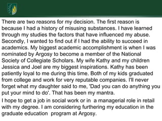There are two reasons for my decision. The first reason is because I had a history of misusing substances. I have learned through my studies the factors that have influenced my abuse. Secondly, I wanted to find out if I had the ability to succeed in academics. My biggest academic accomplishment is when I was nominated by Argosy to become a member of the National Society of Collegiate Scholars. My wife Kathy and my children Jessica and Joel are my biggest inspirations. Kathy has been patiently loyal to me during this time. Both of my kids graduated from college and work for very reputable companies. I'll never forget what my daughter said to me, 'Dad you can do anything you put your mind to do'. That has been my mantra.I hope to get a job in social work or in  a managerial role in retail with my degree. I am considering furthering my education in the graduate education  program at Argosy.    