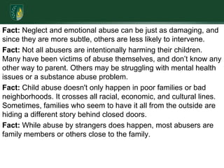 Fact: Neglect and emotional abuse can be just as damaging, and since they are more subtle, others are less likely to intervene. Fact: Not all abusers are intentionally harming their children. Many have been victims of abuse themselves, and don’t know any other way to parent. Others may be struggling with mental health issues or a substance abuse problem.Fact: Child abuse doesn't only happen in poor families or bad neighborhoods. It crosses all racial, economic, and cultural lines. Sometimes, families who seem to have it all from the outside are hiding a different story behind closed doors.Fact: While abuse by strangers does happen, most abusers are family members or others close to the family.