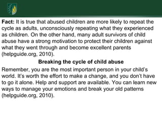 Fact: It is true that abused children are more likely to repeat the cycle as adults, unconsciously repeating what they experienced as children. On the other hand, many adult survivors of child abuse have a strong motivation to protect their children against what they went through and become excellent parents (helpguide.org, 2010). Breaking the cycle of child abuseRemember, you are the most important person in your child’s world. It’s worth the effort to make a change, and you don’t have to go it alone. Help and support are available. You can learn new ways to manage your emotions and break your old patterns (helpguide.org, 2010).