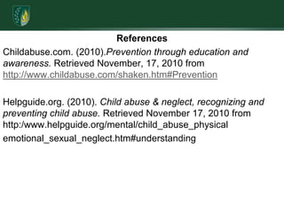 ReferencesChildabuse.com. (2010).Prevention through education and awareness. Retrieved November, 17, 2010 from http://www.childabuse.com/shaken.htm#PreventionHelpguide.org. (2010). Child abuse & neglect, recognizing and preventing child abuse. Retrieved November 17, 2010 from http:/www.helpguide.org/mental/child_abuse_physicalemotional_sexual_neglect.htm#understanding