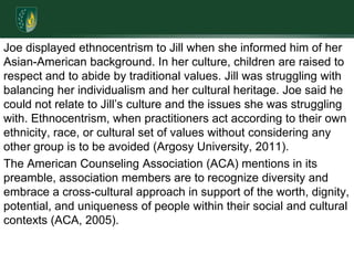 Joe displayed ethnocentrism to Jill when she informed him of her Asian-American background. In her culture, children are raised to respect and to abide by traditional values. Jill was struggling with balancing her individualism and her cultural heritage. Joe said he could not relate to Jill’s culture and the issues she was struggling with. Ethnocentrism, when practitioners act according to their own ethnicity, race, or cultural set of values without considering any other group is to be avoided (Argosy University, 2011). The American Counseling Association (ACA) mentions in its preamble, association members are to recognize diversity and embrace a cross-cultural approach in support of the worth, dignity, potential, and uniqueness of people within their social and cultural contexts (ACA, 2005).  