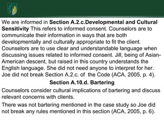 We are informed in Section A.2.c.Developmental and Cultural Sensitivity This refers to informed consent. Counselors are to communicate their information in ways that are both developmentally and culturally appropriate to fit the client. Counselors are to use clear and understandable language when discussing issues related to informed consent. Jill, being of Asian-American descent, but raised in this country understands the English language. She did not need anyone to interpret for her. Joe did not break Section A.2.c. of  the Code (ACA, 2005, p. 4).Section A.10.d. BarteringCounselors consider cultural implications of bartering and discuss relevant concerns with clients. There was not bartering mentioned in the case study so Joe did not break any rules mentioned in this section (ACA, 2005, p. 6).
