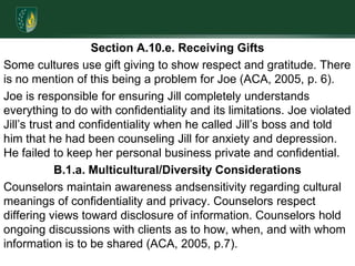 Section A.10.e. Receiving GiftsSome cultures use gift giving to show respect and gratitude. There is no mention of this being a problem for Joe (ACA, 2005, p. 6).Joe is responsible for ensuring Jill completely understands everything to do with confidentiality and its limitations. Joe violated Jill’s trust and confidentiality when he called Jill’s boss and told him that he had been counseling Jill for anxiety and depression.  He failed to keep her personal business private and confidential.B.1.a. Multicultural/Diversity Considerations Counselors maintain awareness andsensitivity regarding cultural meanings of confidentiality and privacy. Counselors respect differing views toward disclosure of information. Counselors hold ongoing discussions with clients as to how, when, and with whom information is to be shared (ACA, 2005, p.7).