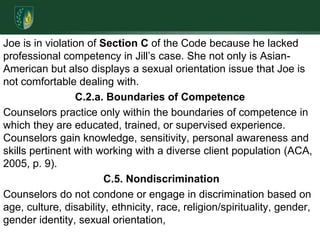 Joe is in violation of Section C of the Code because he lacked professional competency in Jill’s case. She not only is Asian-American but also displays a sexual orientation issue that Joe is not comfortable dealing with. C.2.a. Boundaries of Competence Counselors practice only within the boundaries of competence in which they are educated, trained, or supervised experience. Counselors gain knowledge, sensitivity, personal awareness and skills pertinent with working with a diverse client population (ACA, 2005, p. 9). C.5. NondiscriminationCounselors do not condone or engage in discrimination based on age, culture, disability, ethnicity, race, religion/spirituality, gender, gender identity, sexual orientation, 