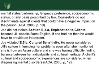 marital status/partnership, language preference, socioeconomic status, or any basis proscribed by law. Counselors do not discriminate against clients that could have a negative impact on the person (ACA, 2005, p. 10).Joe did not violate Section E.3.a. Explanation to Clients because Jill speaks fluent English. If she had not then he would have to provide an interpreter.Joe violated E.5.b. Cultural Sensitivity. He never considered Jill’s culture influencing her problems even after she mentioned she is from an Asian culture and she was having difficulty finding balance between her individuality and cultural heritage. A client’s cultural and socioeconomic experiences are considered when diagnosing mental disorders ((ACA, 2005, p, 12).