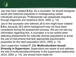 Joe may have violated E.5.c. As a counselor, he should recognize social and historical prejudices in misdiagnosing certain individuals and groups. Professionals can perpetuate prejudice through diagnosis and treatment (ACA, 2005, p. 12).Joe or the counselor who referred Jill to him might have violated E.6.c. because Jill’s ethnic background may not have been considered during the assessment process. We are not told any information regarding this. A counselor is to be careful when selecting assessments for culturally diverse populations to avoid the use of instruments that lack appropriate psychometric properties for the client population (ACA, 2005, p. 12).Joe’s supervisor violated F. 2.b. Multiculturalism Issues/ Diversity in Supervision. Supervisors are aware of and address the role of multiculturalism/diversity in the supervisory relationship (ACA, 2005, p. 14). Joe should have made his