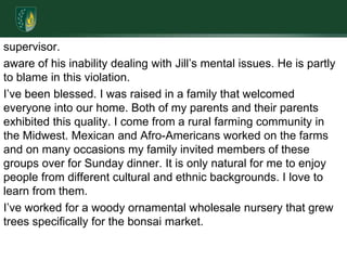 supervisor. aware of his inability dealing with Jill’s mental issues. He is partly to blame in this violation.I’ve been blessed. I was raised in a family that welcomed everyone into our home. Both of my parents and their parents exhibited this quality. I come from a rural farming community in the Midwest. Mexican and Afro-Americans worked on the farms and on many occasions my family invited members of these groups over for Sunday dinner. It is only natural for me to enjoy people from different cultural and ethnic backgrounds. I love to learn from them. I’ve worked for a woody ornamental wholesale nursery that grew trees specifically for the bonsai market. 
