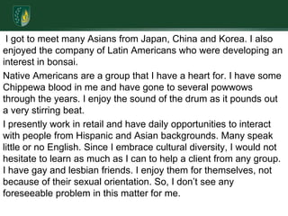 I got to meet many Asians from Japan, China and Korea. I also enjoyed the company of Latin Americans who were developing an interest in bonsai.Native Americans are a group that I have a heart for. I have some Chippewa blood in me and have gone to several powwows through the years. I enjoy the sound of the drum as it pounds out a very stirring beat.I presently work in retail and have daily opportunities to interact with people from Hispanic and Asian backgrounds. Many speak little or no English. Since I embrace cultural diversity, I would not hesitate to learn as much as I can to help a client from any group. I have gay and lesbian friends. I enjoy them for themselves, not because of their sexual orientation. So, I don’t see any foreseeable problem in this matter for me.