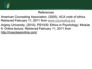 ReferencesAmerican Counseling Association. (2005). ACA code of ethics. Retrieved February 11, 2011 from www.counseling.orgArgosy University. (2010). PSY430: Ethics in Psychology: Module 6: Online lecture. Retrieved February 11, 2011 from http://myeclassonline.com/