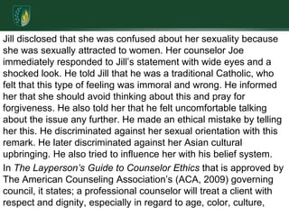 Jill disclosed that she was confused about her sexuality because she was sexually attracted to women. Her counselor Joe immediately responded to Jill’s statement with wide eyes and a shocked look. He told Jill that he was a traditional Catholic, who felt that this type of feeling was immoral and wrong. He informed her that she should avoid thinking about this and pray for forgiveness. He also told her that he felt uncomfortable talking about the issue any further. He made an ethical mistake by telling her this. He discriminated against her sexual orientation with this remark. He later discriminated against her Asian cultural upbringing. He also tried to influence her with his belief system.In The Layperson’s Guide to Counselor Ethics that is approved by The American Counseling Association’s (ACA, 2009) governing council, it states; a professional counselor will treat a client with respect and dignity, especially in regard to age, color, culture, 