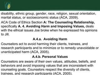 disability, ethnic group, gender, race, religion, sexual orientation, marital status, or socioeconomic status (ACA, 2009).ACA Code of Ethics Section A: The Counseling Relationship, specifically A. 4. Avoiding Harm and Imposing Values, deals with the ethical issues Joe broke when he expressed his opinions to Jill. A.4.a.  Avoiding HarmCounselors act to avoid harming their clients, trainees, and research participants and to minimize or to remedy unavoidable or unanticipated harm (ACA, 2005).A.4.b. Personal ValuesCounselors are aware of their own values, attitudes, beliefs, and behaviors and avoid imposing values that are inconsistent with counseling goals. Counselors respect the diversity of clients, trainees, and research participants (ACA, 2005).