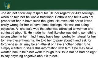 Joe did not show any respect for Jill, nor regard for Jill’s feelings when he told her he was a traditional Catholic and felt it was not proper for her to have such thoughts. He even told her to it was orally wrong for her to have these feelings. He was not being objective. All she said was that she was attracted to women and confused about it. He made her feel like she was doing something wrong when in her mind it may have been perfectly natural for her to have these thoughts. He told her to pray about it and ask for forgiveness. Jill may be an atheist or have another belief. She simply wanted to share this information with him. She may have wanted him to help her work through this issue but he had no right to say anything negative about it to her. 