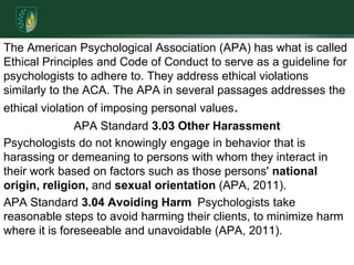 The American Psychological Association (APA) has what is called Ethical Principles and Code of Conduct to serve as a guideline for psychologists to adhere to. They address ethical violations similarly to the ACA. The APA in several passages addresses the ethical violation of imposing personal values.  APA Standard 3.03 Other HarassmentPsychologists do not knowingly engage in behavior that is harassing or demeaning to persons with whom they interact in their work based on factors such as those persons' national origin, religion, and sexual orientation (APA, 2011).APA Standard 3.04 Avoiding Harm Psychologists take reasonable steps to avoid harming their clients, to minimize harm where it is foreseeable and unavoidable (APA, 2011).