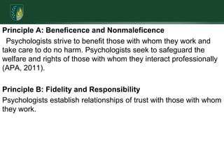 Principle A: Beneficence and Nonmaleficence Psychologists strive to benefit those with whom they work and take care to do no harm. Psychologists seek to safeguard the welfare and rights of those with whom they interact professionally (APA, 2011). Principle B: Fidelity and Responsibility Psychologists establish relationships of trust with those with whom they work. 