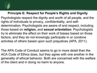 Principle E: Respect for People's Rights and Dignity Psychologists respect the dignity and worth of all people, and the rights of individuals to privacy, confidentiality, and self-determination. Psychologists are aware of and respect, including those based on religion, and sexual orientation. Psychologists try to eliminate the effect on their work of biases based on those factors, and they do not knowingly participate in or condone activities of others based upon such prejudices (APA, 2011).The APA Code of Conduct seems to go in more detail than the ACA Code of Ethics does, but they agree with one another in the generality of ethical behavior. Both are concerned with the welfare of the client and in doing no harm to anyone.