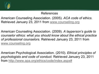 ReferencesAmerican Counseling Association. (2005). ACA code of ethics. Retrieved January 23, 2011 from www.counseling.orgAmerican Counseling Association. (2009). A layperson’s guide to counselor ethics: what you should know about the ethical practice of professional counselors. Retrieved January 23, 2011 from www.counseling.orgAmerican Psychological Association. (2010). Ethical principles of psychologists and code of conduct. Retrieved January 23, 2011 from http://www.apa.org/ethics/code/index.aspx#