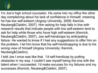 I’m Joe’s high school counselor. He came into my office the other day complaining about his lack of confidence in himself, meaning he has low self-esteem (Argosy University, 2009; Kenrick, Neuberg & Cialdini, 2007). Him asking for help falls in line with research results that indicate people with low self-esteem tend to ask for help while those who have high self-esteem (Kenrick, Neuberg & Cialdini, 2007). Joe self-handicaps by anticipating failure. He wanted to know if I had any suggestions to offer him on the problem. I let him know that his self-handicapping is due to his wrong view of himself (Argosy University; Kenrick, Neuberg & Cialdini).I told Joe I once was like that.  I’d self-handicap by putting obstacles in my way. I couldn’t see myself being the one with the talent when I succeeded. I’d make excuses for my failures and my successes (Kenrick, Neuberg & Cialdini, 2007). 