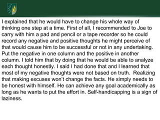 I explained that he would have to change his whole way of thinking one step at a time. First of all, I recommended to Joe to carry with him a pad and pencil or a tape recorder so he could record any negative and positive thoughts he might perceive of that would cause him to be successful or not in any undertaking. Put the negative in one column and the positive in another column. I told him that by doing that he would be able to analyze each thought honestly. I said I had done that and I learned that most of my negative thoughts were not based on truth.  Realizing that making excuses won’t change the facts. He simply needs to be honest with himself. He can achieve any goal academically as long as he wants to put the effort in. Self-handicapping is a sign of laziness.