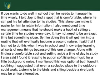 If Joe wants to do well in school then he needs to manage his time wisely. I told Joe to find a spot that is comfortable, where he can put his full attention to his studies. This alone can make it easier for him to retain information. I also mentioned time management means that he should make a habit of setting a certain time for studies every day. It may not need to be an exact time but something close. By him doing this it will get him into a routine that will eventually become a second nature. I said that I learned to do this when I was in school and I now enjoy learning all sorts of new things because of this one change. Along with finding a comfortable spot and setting aside a time of day to study I also said I found it relaxing to put on soft listening music for a little background noise. I mentioned this was optional but I found it soothing. I suggested that even a secluded place in the outdoors could work. Listening to the birds and sitting beside a riverbank may be a nice alternative.