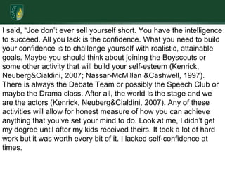 I said, “Joe don’t ever sell yourself short. You have the intelligence to succeed. All you lack is the confidence. What you need to build your confidence is to challenge yourself with realistic, attainable goals. Maybe you should think about joining the Boyscouts or some other activity that will build your self-esteem (Kenrick, Neuberg & Cialdini, 2007; Nassar-McMillan & Cashwell, 1997). There is always the Debate Team or possibly the Speech Club or maybe the Drama class. After all, the world is the stage and we are the actors (Kenrick, Neuberg & Cialdini, 2007). Any of these activities will allow for honest measure of how you can achieve anything that you’ve set your mind to do. Look at me, I didn’t get my degree until after my kids received theirs. It took a lot of hard work but it was worth every bit of it. I lacked self-confidence at times.