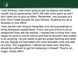 I kept thinking I was never going to get my degree and better myself, but by persevering I did it. My kids never gave up and I don’t want you to give up either. Remember, one success at a time. Don’t make excuses for your failures. Anything you do is because or your effort.”I told Joe the main thing to remember is to not procrastinate in doing homework assignments. If he’s not sure of how to do an assignment then ask the teacher. I wanted him to know that I was happy he came to me for advice and that he shouldn’t feel unable to do anything. He just needs to get the proper learning and skills. He can change his bad habits into more desirable ones one step at a time. The suggestions I offered are basic and I feel they should be sufficient to get him believing in himself. They’re not magic, simply effort.