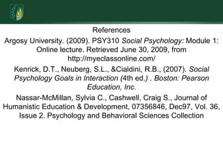 ReferencesArgosy University. (2009). PSY310 Social Psychology: Module 1: Online lecture. Retrieved June 30, 2009, from http://myeclassonline.com/Kenrick, D.T., Neuberg, S.L., & Cialdini, R.B., (2007). Social Psychology Goals in Interaction (4th ed.) . Boston: Pearson Education, Inc.Nassar-McMillan, Sylvia C., Cashwell, Craig S., Journal of Humanistic Education & Development, 07356846, Dec97, Vol. 36, Issue 2. Psychology and Behavioral Sciences Collection
