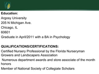 Education:Argosy University205 N Michigan Ave.Chicago, IL60601                           Graduate in April/2011 with a BA in PsychologyQUALIFICATIONS/CERTIFICATIONS:Certified Nursery Professional by the Florida Nurseryman Growers and Landscapers Association Numerous department awards and store associate of the month honors Member of National Society of Collegiate Scholars         