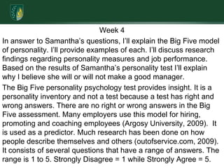 Week 4In answer to Samantha’s questions, I’ll explain the Big Five model of personality. I’ll provide examples of each. I’ll discuss research findings regarding personality measures and job performance. Based on the results of Samantha’s personality test I’ll explain why I believe she will or will not make a good manager.The Big Five personality psychology test provides insight. It is a personality inventory and not a test because a test has right and wrong answers. There are no right or wrong answers in the Big Five assessment. Many employers use this model for hiring, promoting and coaching employees (Argosy University, 2009).  It is used as a predictor. Much research has been done on how people describe themselves and others (outofservice.com, 2009). It consists of several questions that have a range of answers. The range is 1 to 5. Strongly Disagree = 1 while Strongly Agree = 5.