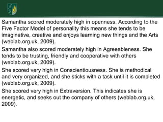 Samantha scored moderately high in openness. According to the Five Factor Model of personality this means she tends to be imaginative, creative and enjoys learning new things and the Arts (weblab.org.uk, 2009).Samantha also scored moderately high in Agreeableness. She tends to be trusting, friendly and cooperative with others (weblab.org.uk, 2009). She scored very high in Conscientiousness. She is methodical and very organized, and she sticks with a task until it is completed (weblab.org.uk, 2009). She scored very high in Extraversion. This indicates she is energetic, and seeks out the company of others (weblab.org.uk, 2009).