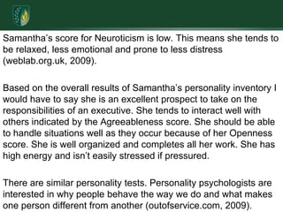 Samantha’s score for Neuroticism is low. This means she tends to be relaxed, less emotional and prone to less distress (weblab.org.uk, 2009). Based on the overall results of Samantha’s personality inventory I would have to say she is an excellent prospect to take on the responsibilities of an executive. She tends to interact well with others indicated by the Agreeableness score. She should be able to handle situations well as they occur because of her Openness score. She is well organized and completes all her work. She has high energy and isn’t easily stressed if pressured.There are similar personality tests. Personality psychologists are interested in why people behave the way we do and what makes one person different from another (outofservice.com, 2009). 
