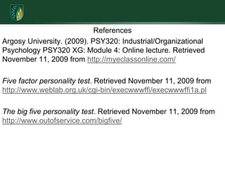 ReferencesArgosy University. (2009). PSY320: Industrial/Organizational Psychology PSY320 XG: Module 4: Online lecture. Retrieved November 11, 2009 from http://myeclassonline.com/Five factor personality test. Retrieved November 11, 2009 from http://www.weblab.org.uk/cgi-bin/execwwwffi/execwwwffi1a.plThe big five personality test. Retrieved November 11, 2009 from http://www.outofservice.com/bigfive/