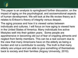 This paper is an analysis to springboard further discussion, on the impact of aging on the psychological, and socioemotional aspects of human development. We will look at the life review theory as it relates to Erikson’s theory of integrity versus despair.The aging process and how it is viewed varies between individuals and cultures. I will focus on how aging is viewed here in the United States of America. Many individuals live active lifestyles well into their golden years.  Some people are apprehensive in becoming old out of fear of crippling ailments and neglect from family members. This can be a real concern due to the view that many Americans have on the elderly as being a burden and not a contributor to society. The truth is that many elderly are unique and are able to give something of themselves back to society and their families (Argosy University, 2010).
