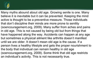 Many myths abound about old age. Growing senile is one. Many believe it is inevitable but it can be prevented. Keeping the mind active is thought to be a preventive measure. Those individuals that don’t discipline their minds are more prone to senility (soencouragement.org, 2009). Many suffer from aches and pains in old age. This is not caused by being old but from things that have happened along the way. Accidents can happen at any age but sometimes a physical ailment like arthritis doesn’t manifest until we are older. It doesn’t mean old age is the cause. If a person lives a healthy lifestyle and gets the proper nourishment to the body that individual can remain healthy in old age (soencouragement.org, 2009). Some think that old age restricts an individual’s activity. This is not necessarily true. 
