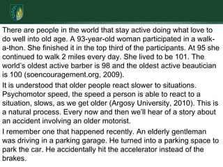 There are people in the world that stay active doing what love to do well into old age. A 93-year-old woman participated in a walk-a-thon. She finished it in the top third of the participants. At 95 she continued to walk 2 miles every day. She lived to be 101. The world’s oldest active barber is 98 and the oldest active beautician is 100 (soencouragement.org, 2009).It is understood that older people react slower to situations. Psychomotor speed, the speed a person is able to react to a situation, slows, as we get older (Argosy University, 2010). This is a natural process. Every now and then we’ll hear of a story about an accident involving an older motorist. I remember one that happened recently. An elderly gentleman was driving in a parking garage. He turned into a parking space to park the car. He accidentally hit the accelerator instead of the brakes. 