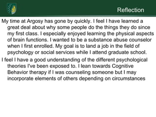 ReflectionMy time at Argosy has gone by quickly. I feel I have learned a great deal about why some people do the things they do since my first class. I especially enjoyed learning the physical aspects of brain functions. I wanted to be a substance abuse counselor when I first enrolled. My goal is to land a job in the field of psychology or social services while I attend graduate school.I feel I have a good understanding of the different psychological theories I've been exposed to. I lean towards Cognitive Behavior therapy if I was counseling someone but I may incorporate elements of others depending on circumstances
